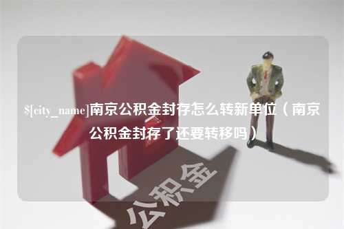 鄄城南京公积金封存怎么转新单位（南京公积金封存了还要转移吗）